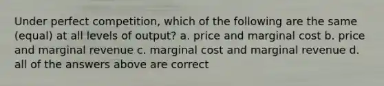 Under perfect competition, which of the following are the same (equal) at all levels of output? a. price and marginal cost b. price and marginal revenue c. marginal cost and marginal revenue d. all of the answers above are correct