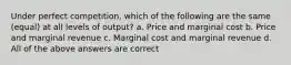 Under perfect competition, which of the following are the same (equal) at all levels of output? a. Price and marginal cost b. Price and marginal revenue c. Marginal cost and marginal revenue d. All of the above answers are correct