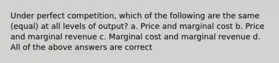 Under perfect competition, which of the following are the same (equal) at all levels of output? a. Price and marginal cost b. Price and marginal revenue c. Marginal cost and marginal revenue d. All of the above answers are correct