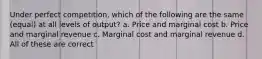 Under perfect competition, which of the following are the same (equal) at all levels of output? a. Price and marginal cost b. Price and marginal revenue c. Marginal cost and marginal revenue d. All of these are correct