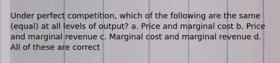 Under perfect competition, which of the following are the same (equal) at all levels of output? a. Price and marginal cost b. Price and marginal revenue c. Marginal cost and marginal revenue d. All of these are correct