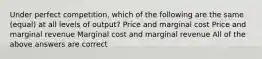 Under perfect competition, which of the following are the same (equal) at all levels of output? Price and marginal cost Price and marginal revenue Marginal cost and marginal revenue All of the above answers are correct