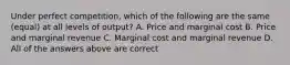 Under perfect competition, which of the following are the same (equal) at all levels of output? A. Price and marginal cost B. Price and marginal revenue C. Marginal cost and marginal revenue D. All of the answers above are correct