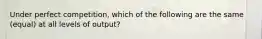 Under perfect competition, which of the following are the same (equal) at all levels of output?