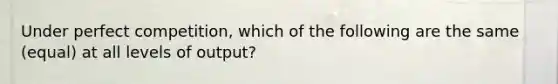 Under perfect competition, which of the following are the same (equal) at all levels of output?