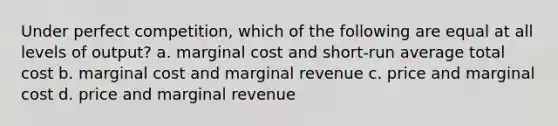 Under perfect competition, which of the following are equal at all levels of output? a. marginal cost and short-run average total cost b. marginal cost and marginal revenue c. price and marginal cost d. price and marginal revenue