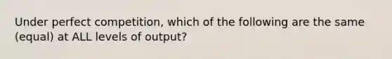 Under perfect competition, which of the following are the same (equal) at ALL levels of output?