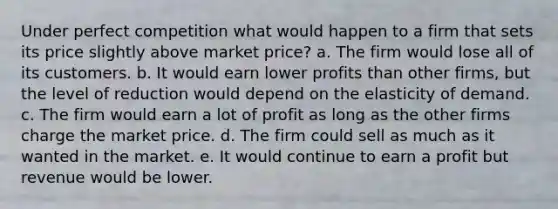 Under perfect competition what would happen to a firm that sets its price slightly above market price? a. The firm would lose all of its customers. b. It would earn lower profits than other firms, but the level of reduction would depend on the elasticity of demand. c. The firm would earn a lot of profit as long as the other firms charge the market price. d. The firm could sell as much as it wanted in the market. e. It would continue to earn a profit but revenue would be lower.