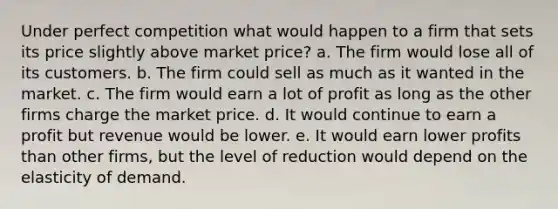 Under perfect competition what would happen to a firm that sets its price slightly above market price? a. The firm would lose all of its customers. b. The firm could sell as much as it wanted in the market. c. The firm would earn a lot of profit as long as the other firms charge the market price. d. It would continue to earn a profit but revenue would be lower. e. It would earn lower profits than other firms, but the level of reduction would depend on the elasticity of demand.