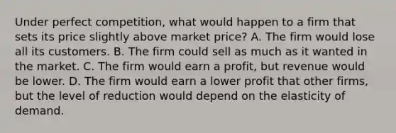 Under perfect competition, what would happen to a firm that sets its price slightly above market price? A. The firm would lose all its customers. B. The firm could sell as much as it wanted in the market. C. The firm would earn a profit, but revenue would be lower. D. The firm would earn a lower profit that other firms, but the level of reduction would depend on the elasticity of demand.