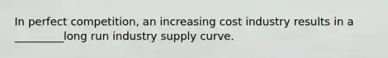 In perfect competition, an increasing cost industry results in a _________long run industry supply curve.