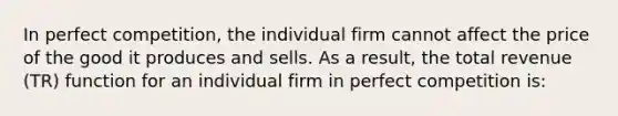 In perfect competition, the individual firm cannot affect the price of the good it produces and sells. As a result, the total revenue (TR) function for an individual firm in perfect competition is: