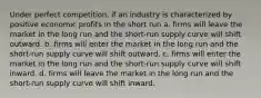 Under perfect competition, if an industry is characterized by positive economic profits in the short run a. firms will leave the market in the long run and the short-run supply curve will shift outward. b. firms will enter the market in the long run and the short-run supply curve will shift outward. c. firms will enter the market in the long run and the short-run supply curve will shift inward. d. firms will leave the market in the long run and the short-run supply curve will shift inward.