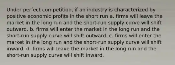 Under perfect competition, if an industry is characterized by positive economic profits in the short run a. firms will leave the market in the long run and the short-run supply curve will shift outward. b. firms will enter the market in the long run and the short-run supply curve will shift outward. c. firms will enter the market in the long run and the short-run supply curve will shift inward. d. firms will leave the market in the long run and the short-run supply curve will shift inward.