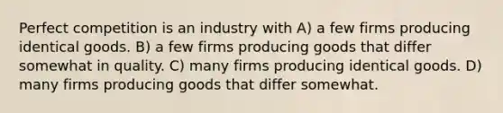 Perfect competition is an industry with A) a few firms producing identical goods. B) a few firms producing goods that differ somewhat in quality. C) many firms producing identical goods. D) many firms producing goods that differ somewhat.