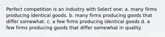 Perfect competition is an industry with Select one: a. many firms producing identical goods. b. many firms producing goods that differ somewhat. c. a few firms producing identical goods d. a few firms producing goods that differ somewhat in quality.