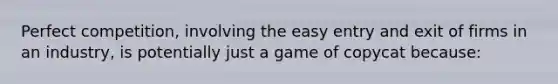 Perfect competition, involving the easy entry and exit of firms in an industry, is potentially just a game of copycat because: