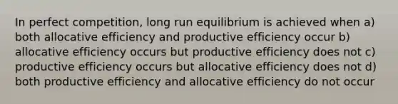 In perfect competition, long run equilibrium is achieved when a) both allocative efficiency and productive efficiency occur b) allocative efficiency occurs but productive efficiency does not c) productive efficiency occurs but allocative efficiency does not d) both productive efficiency and allocative efficiency do not occur