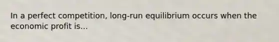 In a perfect competition, long-run equilibrium occurs when the economic profit is...