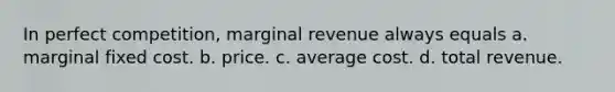 In perfect competition, marginal revenue always equals a. marginal fixed cost. b. price. c. average cost. d. total revenue.