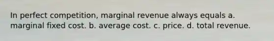 In perfect competition, marginal revenue always equals a. marginal fixed cost. b. average cost. c. price. d. total revenue.