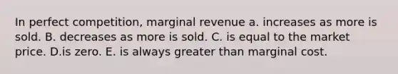 In perfect competition, marginal revenue a. increases as more is sold. B. decreases as more is sold. C. is equal to the market price. D.is zero. E. is always <a href='https://www.questionai.com/knowledge/ktgHnBD4o3-greater-than' class='anchor-knowledge'>greater than</a> marginal cost.