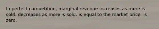 In perfect competition, marginal revenue increases as more is sold. decreases as more is sold. is equal to the market price. is zero.