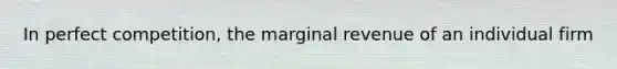 In perfect competition, the marginal revenue of an individual firm