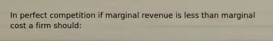 In perfect competition if marginal revenue is less than marginal cost a firm should: