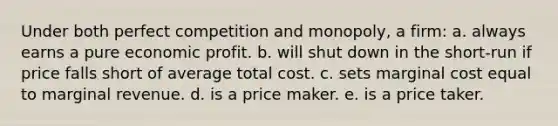 Under both perfect competition and monopoly, a firm: a. always earns a pure economic profit. b. will shut down in the short-run if price falls short of average total cost. c. sets marginal cost equal to marginal revenue. d. is a price maker. e. is a price taker.