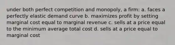 under both perfect competition and monopoly, a firm: a. faces a perfectly elastic demand curve b. maximizes profit by setting marginal cost equal to marginal revenue c. sells at a price equal to the minimum average total cost d. sells at a price equal to marginal cost