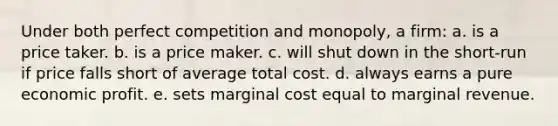 Under both perfect competition and monopoly, a firm: a. is a price taker. b. is a price maker. c. will shut down in the short-run if price falls short of average total cost. d. always earns a pure economic profit. e. sets marginal cost equal to marginal revenue.