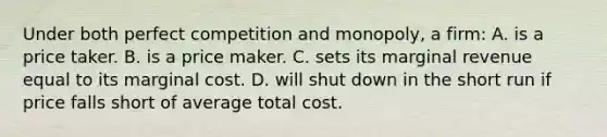 Under both perfect competition and monopoly, a firm: A. is a price taker. B. is a price maker. C. sets its marginal revenue equal to its marginal cost. D. will shut down in the short run if price falls short of average total cost.