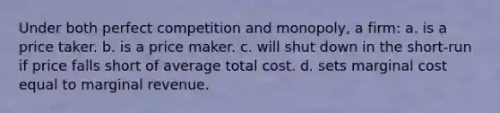 Under both perfect competition and monopoly, a firm: a. is a price taker. b. is a price maker. c. will shut down in the short-run if price falls short of average total cost. d. sets marginal cost equal to marginal revenue.