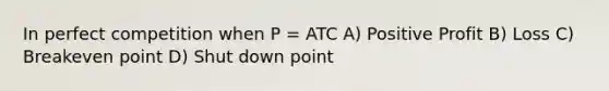 In perfect competition when P = ATC A) Positive Profit B) Loss C) Breakeven point D) Shut down point