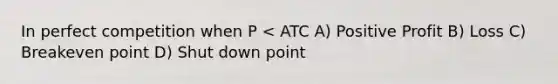 In perfect competition when P < ATC A) Positive Profit B) Loss C) Breakeven point D) Shut down point