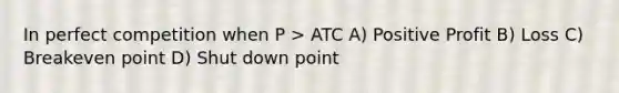 In perfect competition when P > ATC A) Positive Profit B) Loss C) Breakeven point D) Shut down point