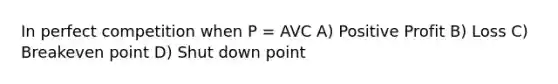 In perfect competition when P = AVC A) Positive Profit B) Loss C) Breakeven point D) Shut down point