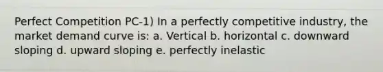 Perfect Competition PC-1) In a perfectly competitive industry, the market demand curve is: a. Vertical b. horizontal c. downward sloping d. upward sloping e. perfectly inelastic