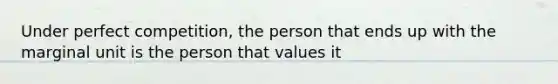 Under perfect competition, the person that ends up with the marginal unit is the person that values it