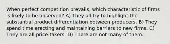 When perfect competition prevails, which characteristic of firms is likely to be observed? A) They all try to highlight the substantial product differentiation between producers. B) They spend time erecting and maintaining barriers to new firms. C) They are all price-takers. D) There are not many of them.