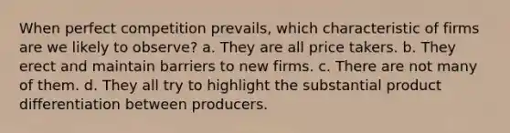 When perfect competition prevails, which characteristic of firms are we likely to observe? a. They are all price takers. b. They erect and maintain barriers to new firms. c. There are not many of them. d. They all try to highlight the substantial product differentiation between producers.