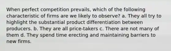 When perfect competition prevails, which of the following characteristic of firms are we likely to observe? a. They all try to highlight the substantial product differentiation between producers. b. They are all price-takers c. There are not many of them d. They spend time erecting and maintaining barriers to new firms.