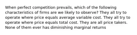 When perfect competition prevails, which of the following characteristics of firms are we likely to observe? They all try to operate where price equals average variable cost. They all try to operate where price equals total cost. They are all price takers. None of them ever has diminishing marginal returns