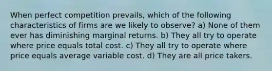 When perfect competition prevails, which of the following characteristics of firms are we likely to observe? a) None of them ever has diminishing marginal returns. b) They all try to operate where price equals total cost. c) They all try to operate where price equals average variable cost. d) They are all price takers.