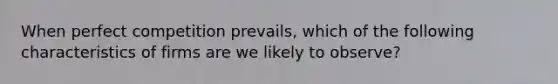 When perfect competition prevails, which of the following characteristics of firms are we likely to observe?