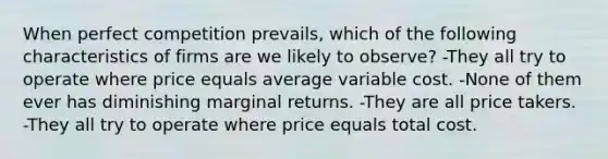 When perfect competition prevails, which of the following characteristics of firms are we likely to observe? -They all try to operate where price equals average variable cost. -None of them ever has diminishing marginal returns. -They are all price takers. -They all try to operate where price equals total cost.