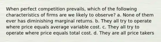 When perfect competition prevails, which of the following characteristics of firms are we likely to observe? a. None of them ever has diminishing marginal returns. b. They all try to operate where price equals average variable cost. c. They all try to operate where price equals total cost. d. They are all price takers