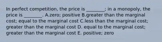 In perfect competition, the price is ________; in a monopoly, the price is ________. A.zero; positive B.greater than the marginal cost; equal to the marginal cost C.less than the marginal cost; greater than the marginal cost D. equal to the marginal cost; greater than the marginal cost E. positive; zero