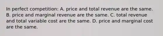 In perfect competition: A. price and total revenue are the same. B. price and marginal revenue are the same. C. total revenue and total variable cost are the same. D. price and marginal cost are the same.